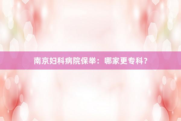 南京妇科病院保举：哪家更专科？