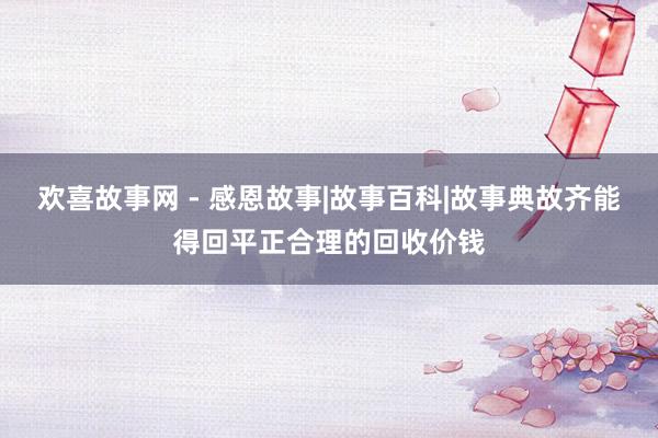 欢喜故事网 - 感恩故事|故事百科|故事典故齐能得回平正合理的回收价钱